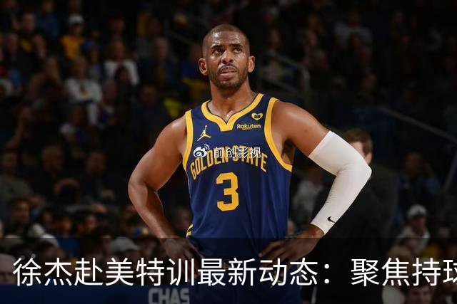 徐杰赴美特训最新动态：聚焦持球与投篮，期待全面进攻蜕变！